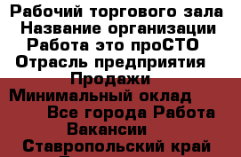 Рабочий торгового зала › Название организации ­ Работа-это проСТО › Отрасль предприятия ­ Продажи › Минимальный оклад ­ 25 000 - Все города Работа » Вакансии   . Ставропольский край,Лермонтов г.